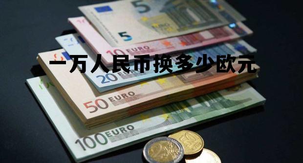 一万人民币换多少欧元(人民币对欧元的汇率多少)